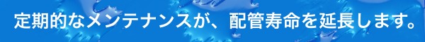 定期的なメンテナンスが配管寿命を延長します。